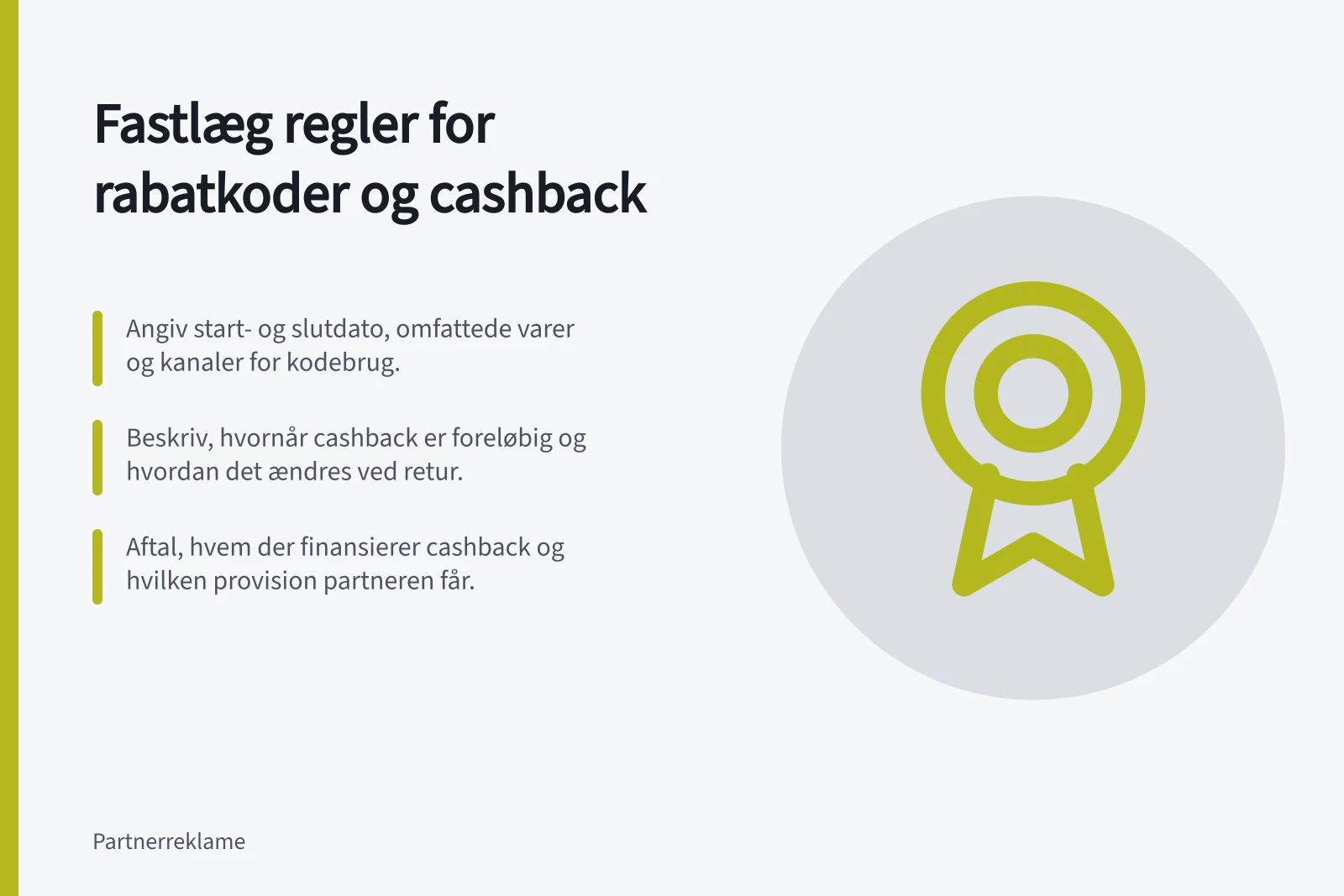 Fastlæg regler for rabatkoder og cashback: Angiv start- og slutdato, omfattede varer og kanaler for kodebrug.; Beskriv, hvornår cashback er foreløbig og hvordan det ændres ved retur.; Aftal, hvem der finansierer cashback og hvilken provision partneren får.