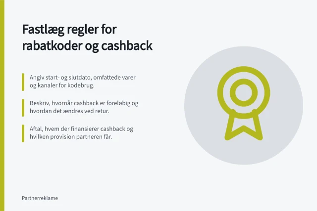 Fastlæg regler for rabatkoder og cashback: Angiv start- og slutdato, omfattede varer og kanaler for kodebrug.; Beskriv, hvornår cashback er foreløbig og hvordan det ændres ved retur.; Aftal, hvem der finansierer cashback og hvilken provision partneren får. Fastlæg regler for rabatkoder og cashback