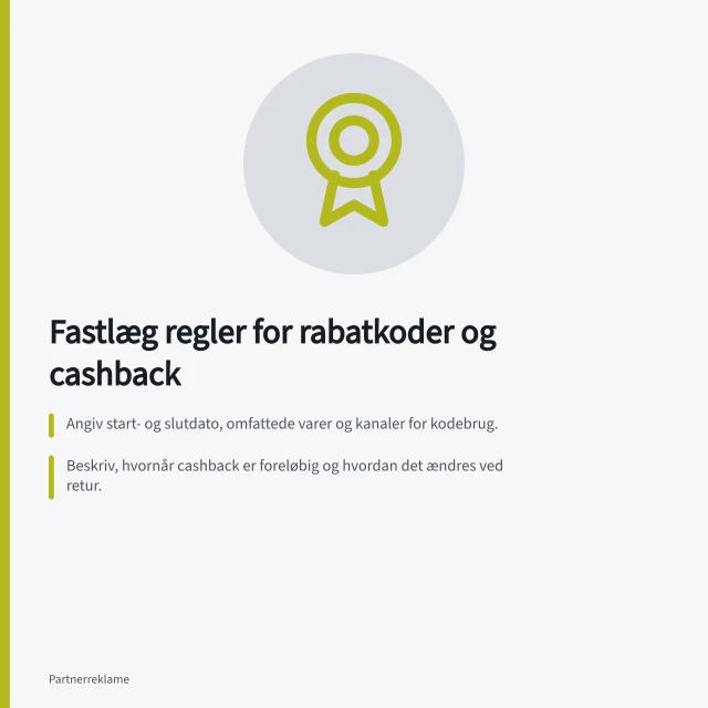 Fastlæg regler for rabatkoder og cashback: Angiv start- og slutdato, omfattede varer og kanaler for kodebrug.; Beskriv, hvornår cashback er foreløbig og hvordan det ændres ved retur.; Aftal, hvem der finansierer cashback og hvilken provision partneren får. Fastlæg regler for rabatkoder og cashback