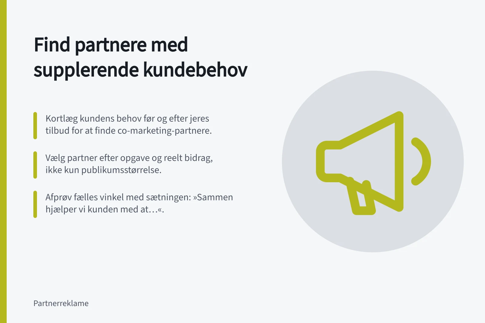 Find partnere med supplerende kundebehov: Kortlæg kundens behov før og efter jeres tilbud for at finde co-marketing-partnere.; Vælg partner efter opgave og reelt bidrag, ikke kun publikumsstørrelse.; Afprøv fælles vinkel med sætningen: »Sammen hjælper vi kunden med at…«.