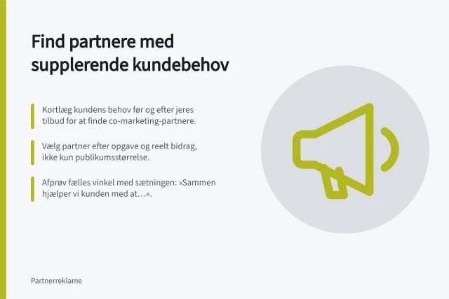 Find partnere med supplerende kundebehov: Kortlæg kundens behov før og efter jeres tilbud for at finde co-marketing-partnere.; Vælg partner efter opgave og reelt bidrag, ikke kun publikumsstørrelse.; Afprøv fælles vinkel med sætningen: »Sammen hjælper vi kunden med at…«. Find partnere med supplerende kundebehov