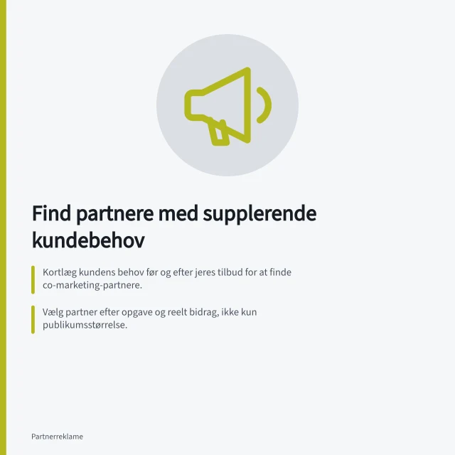 Find partnere med supplerende kundebehov: Kortlæg kundens behov før og efter jeres tilbud for at finde co-marketing-partnere.; Vælg partner efter opgave og reelt bidrag, ikke kun publikumsstørrelse.; Afprøv fælles vinkel med sætningen: »Sammen hjælper vi kunden med at…«. Find partnere med supplerende kundebehov