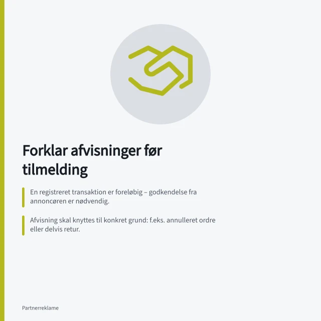 Forklar afvisninger før tilmelding: En registreret transaktion er foreløbig – godkendelse fra annoncøren er nødvendig.; Afvisning skal knyttes til konkret grund: f.eks. annulleret ordre eller delvis retur.; Partneren skal kunne se både mulige grunde og vej til at spørge om afgørelse. Forklar provisionsafvisninger før tilmelding