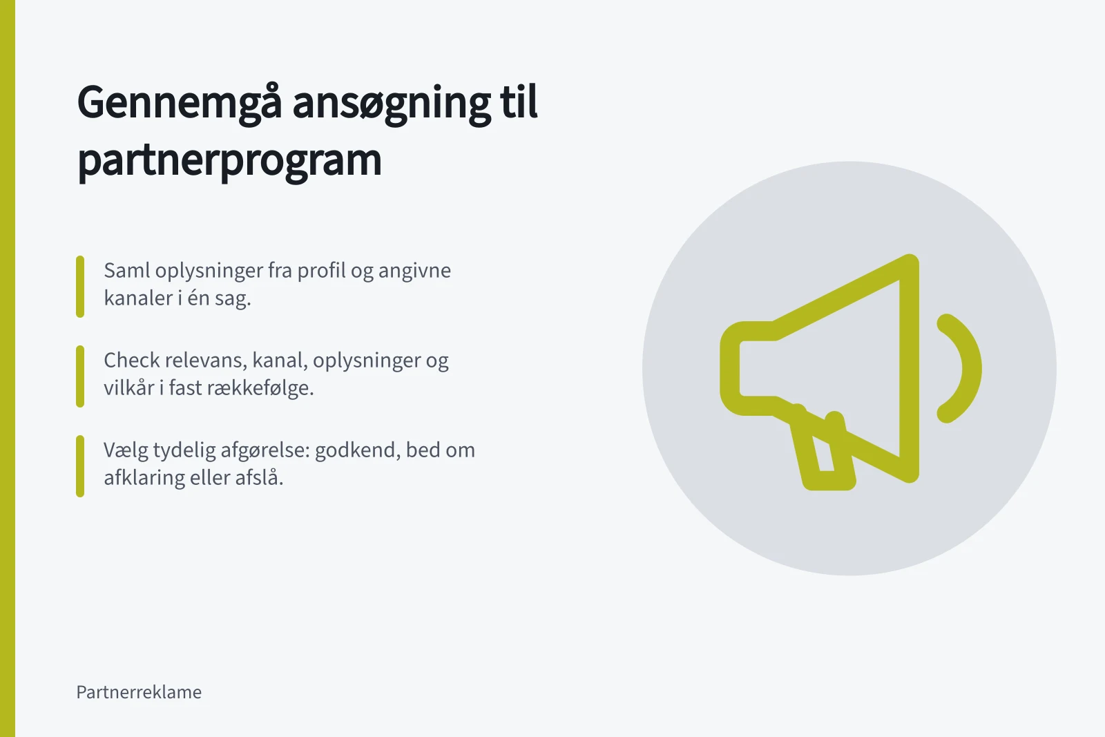 Gennemgå ansøgning til partnerprogram: Saml oplysninger fra profil og angivne kanaler i én sag.; Check relevans, kanal, oplysninger og vilkår i fast rækkefølge.; Vælg tydelig afgørelse: godkend, bed om afklaring eller afslå.