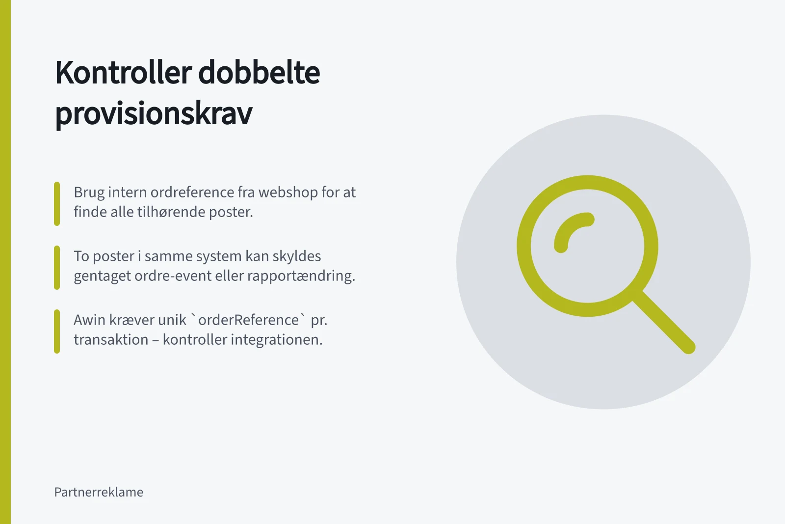 Kontroller dobbelte provisionskrav: Brug intern ordreference fra webshop for at finde alle tilhørende poster.; To poster i samme system kan skyldes gentaget ordre-event eller rapportændring.; Awin kræver unik `orderReference` pr. transaktion – kontroller integrationen.