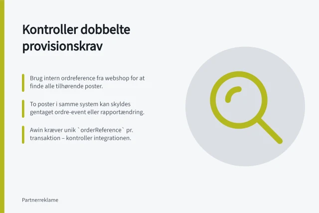 Kontroller dobbelte provisionskrav: Brug intern ordreference fra webshop for at finde alle tilhørende poster.; To poster i samme system kan skyldes gentaget ordre-event eller rapportændring.; Awin kræver unik `orderReference` pr. transaktion – kontroller integrationen. Kontrollér dobbelte provisionskrav