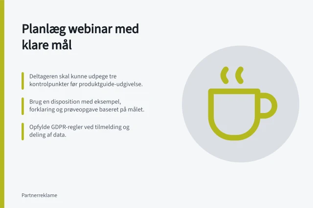 Planlæg webinar med klare mål: Deltageren skal kunne udpege tre kontrolpunkter før produktguide-udgivelse.; Brug en disposition med eksempel, forklaring og prøveopgave baseret på målet.; Opfylde GDPR-regler ved tilmelding og deling af data. Planlæg et webinar med et tydeligt læringsmål