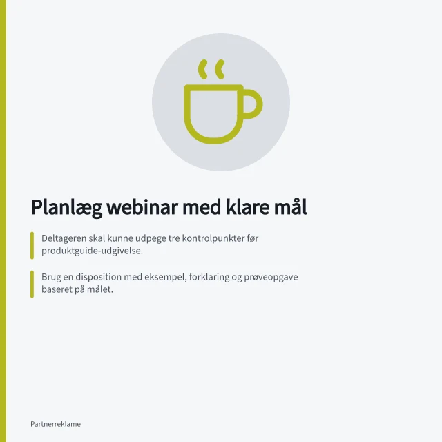 Planlæg webinar med klare mål: Deltageren skal kunne udpege tre kontrolpunkter før produktguide-udgivelse.; Brug en disposition med eksempel, forklaring og prøveopgave baseret på målet.; Opfylde GDPR-regler ved tilmelding og deling af data. Planlæg et webinar med et tydeligt læringsmål