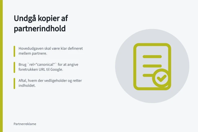 Undgå kopier af partnerindhold: Hovedudgaven skal være klar defineret mellem partnere.; Brug `rel="canonical"` for at angive foretrukken URL til Google.; Aftal, hvem der vedligeholder og retter indholdet. Undgå identiske kopier af partnerindhold