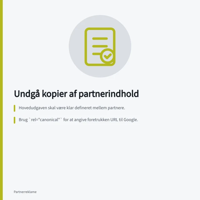 Undgå kopier af partnerindhold: Hovedudgaven skal være klar defineret mellem partnere.; Brug `rel="canonical"` for at angive foretrukken URL til Google.; Aftal, hvem der vedligeholder og retter indholdet. Undgå identiske kopier af partnerindhold