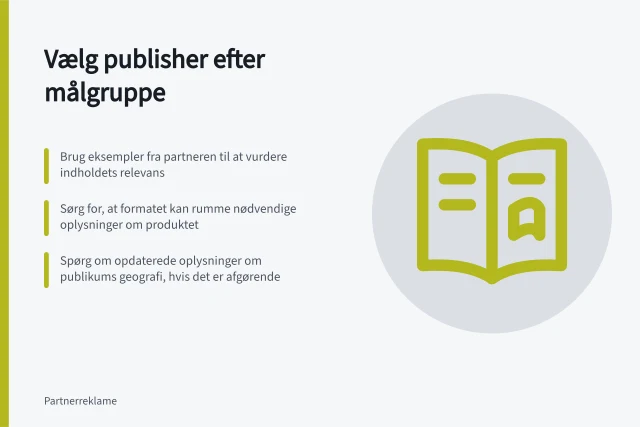 Vælg publisher efter målgruppe: Brug eksempler fra partneren til at vurdere indholdets relevans; Sørg for, at formatet kan rumme nødvendige oplysninger om produktet; Spørg om opdaterede oplysninger om publikums geografi, hvis det er afgørende. Vælg publishers efter målgruppe og indhold